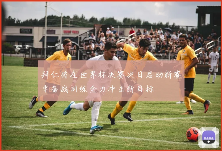 拜仁将在世界杯决赛次日启动新赛季备战训练全力冲击新目标