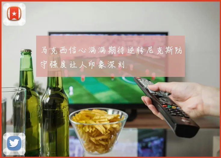 马克西信心满满期待逆转尼克斯防守强度让人印象深刻