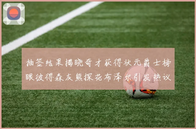 抽签结果揭晓奇才获得状元爵士榜眼彼得森灰熊探花布泽尔引发热议