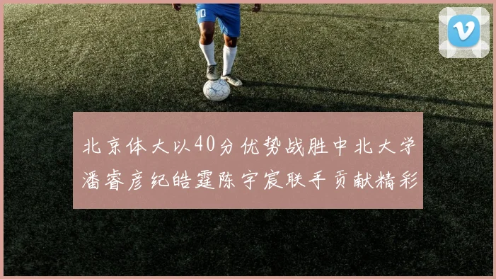 北京体大以40分优势战胜中北大学潘睿彦纪皓霆陈宇宸联手贡献精彩表现