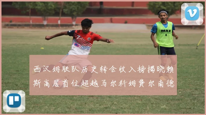西汉姆联队历史转会收入榜揭晓赖斯高居首位超越马尔科姆费尔南德斯
