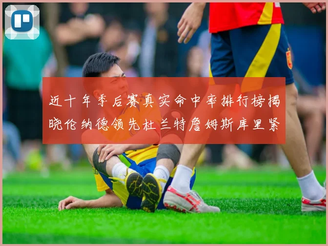 近十年季后赛真实命中率排行榜揭晓伦纳德领先杜兰特詹姆斯库里紧随其后