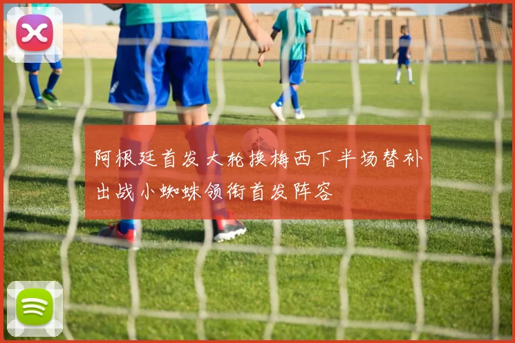 阿根廷首发大轮换梅西下半场替补出战小蜘蛛领衔首发阵容