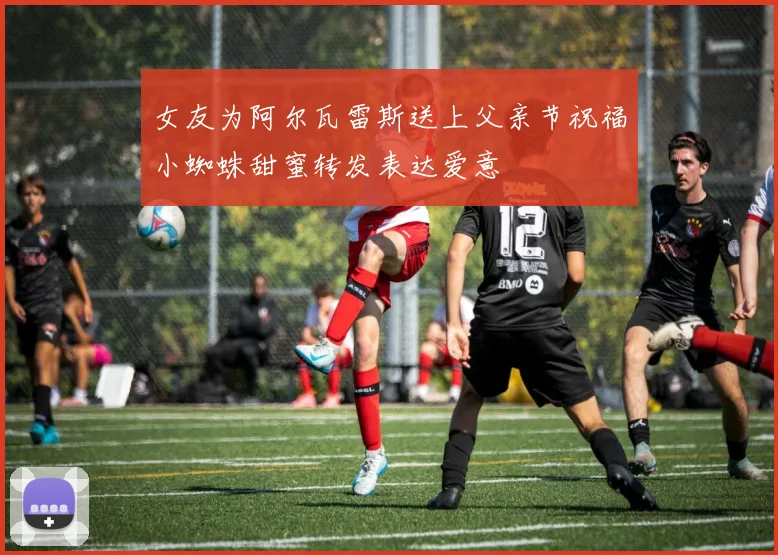 女友为阿尔瓦雷斯送上父亲节祝福小蜘蛛甜蜜转发表达爱意