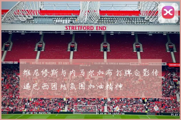 维尼修斯与内马尔加布打牌合影传递巴西团结氛围加油精神