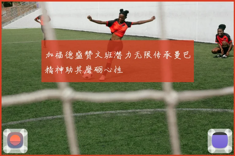 加福德盛赞文班潜力无限传承曼巴精神助其磨砺心性