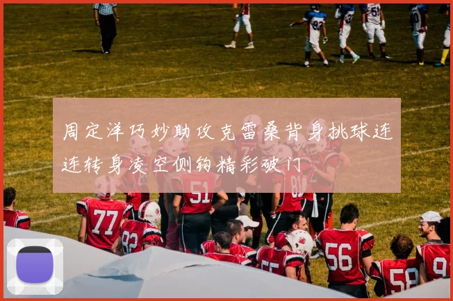 周定洋巧妙助攻克雷桑背身挑球连连转身凌空侧钩精彩破门