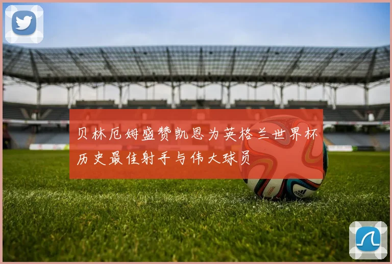 贝林厄姆盛赞凯恩为英格兰世界杯历史最佳射手与伟大球员