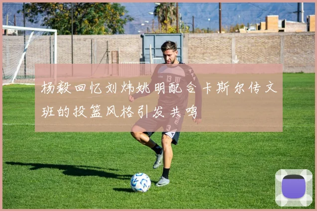 杨毅回忆刘炜姚明配合卡斯尔传文班的投篮风格引发共鸣