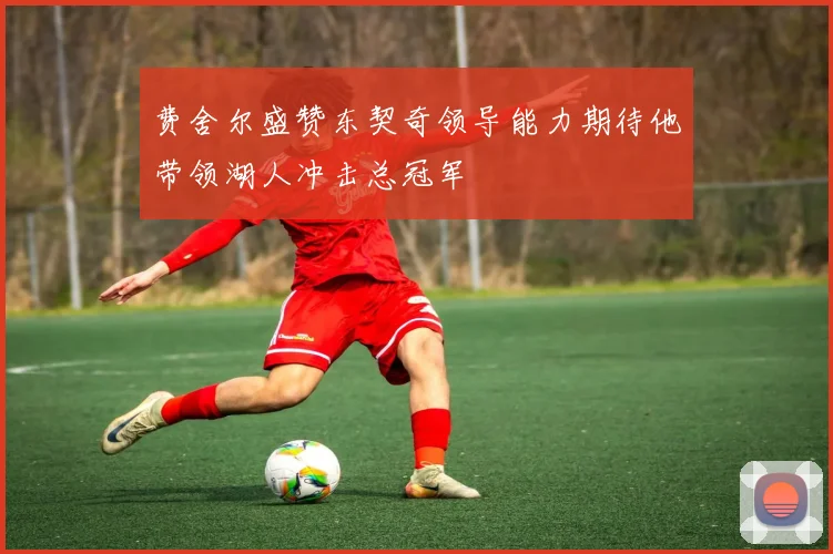 费舍尔盛赞东契奇领导能力期待他带领湖人冲击总冠军